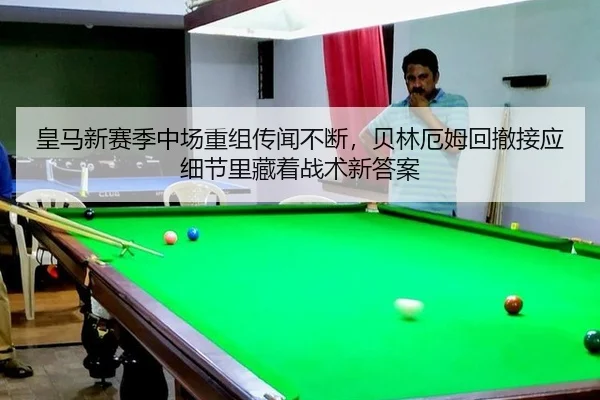 皇马新赛季中场重组传闻不断，贝林厄姆回撤接应细节里藏着战术新答案